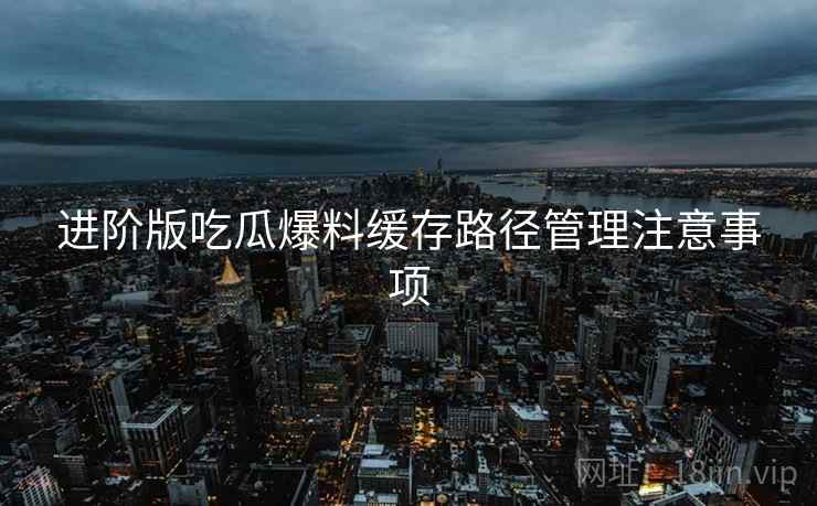 进阶版吃瓜爆料缓存路径管理注意事项
