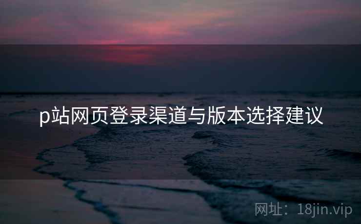 p站网页登录渠道与版本选择建议
