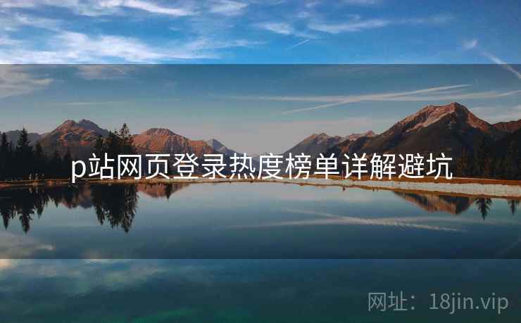 p站网页登录热度榜单详解避坑