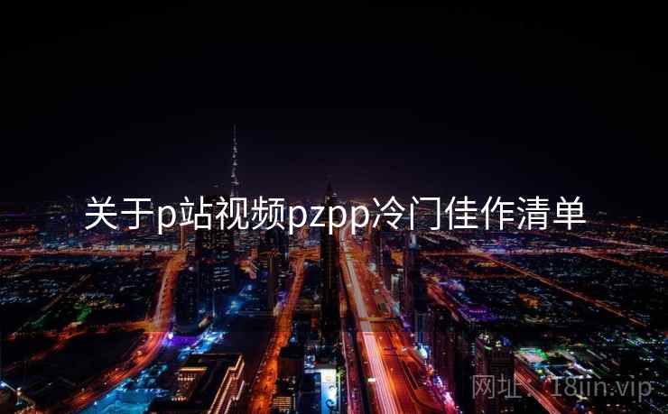 关于p站视频pzpp冷门佳作清单