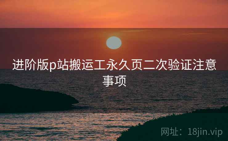 进阶版p站搬运工永久页二次验证注意事项
