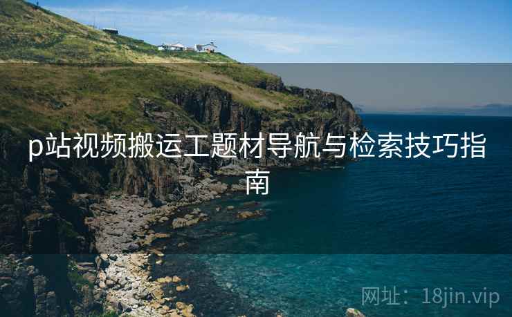 p站视频搬运工题材导航与检索技巧指南 p站视频搬运工题材导航与检索技巧指南