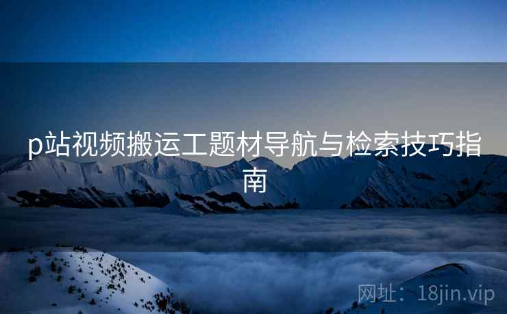 p站视频搬运工题材导航与检索技巧指南 p站视频搬运工题材导航与检索技巧指南